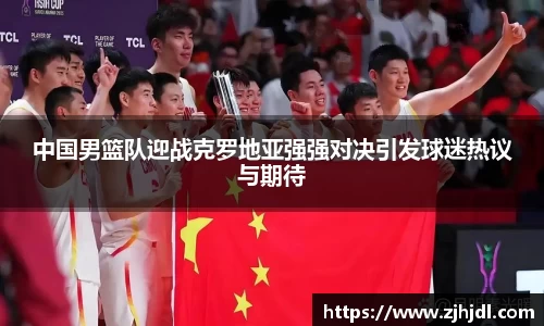 中国男篮队迎战克罗地亚强强对决引发球迷热议与期待