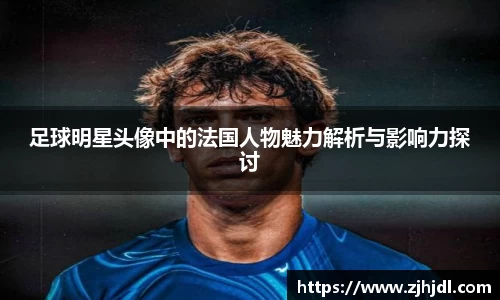 足球明星头像中的法国人物魅力解析与影响力探讨